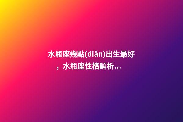 水瓶座幾點(diǎn)出生最好，水瓶座性格解析-按出生日期詳解